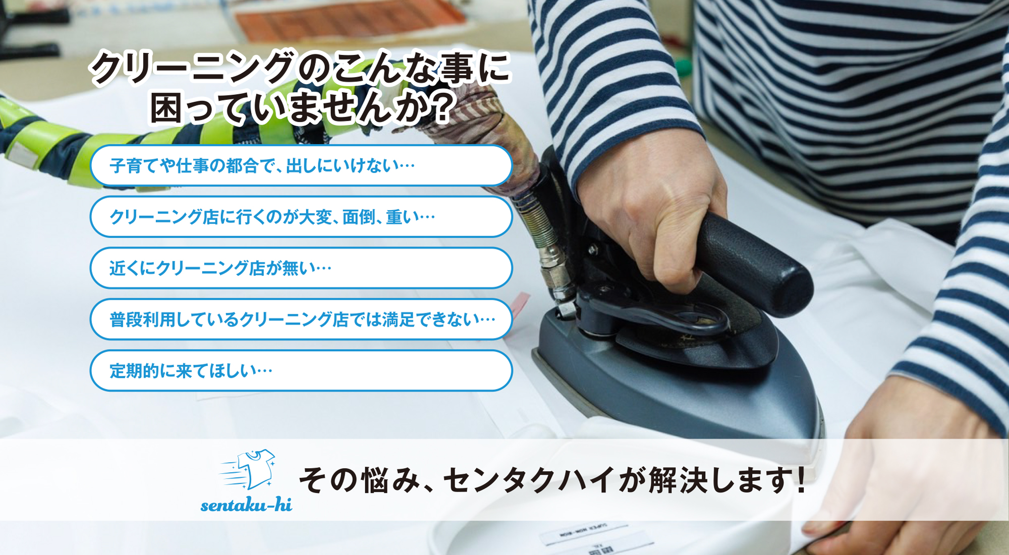 クリーニングのこんな事に
困っていませんか？子育てや仕事の都合で、出しにいけない…クリーニング店に行くのが大変、面倒、重い…近くにクリーニング店が無い…普段利用しているクリーニング店では満足できない…定期的に来てほしい…